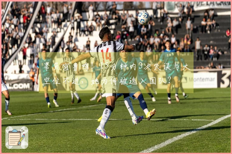 辜负宫鲁鸣！15分钟内3次失误与大空位不进，她为何被选入国队？