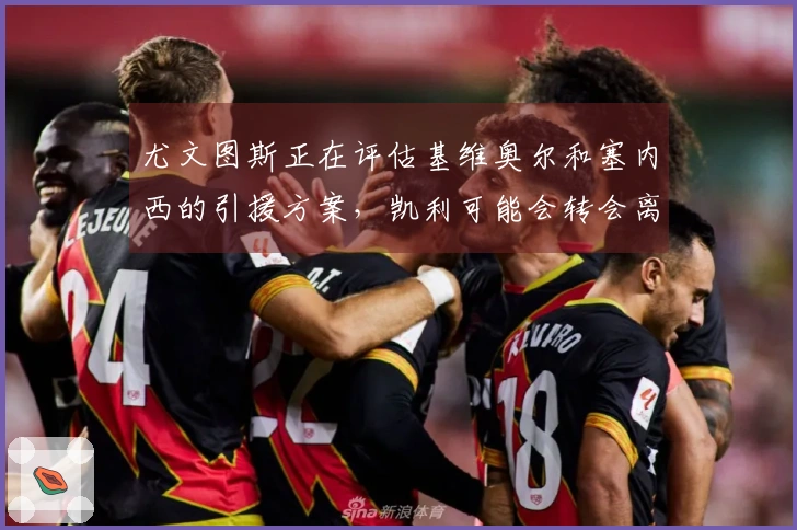 尤文图斯正在评估基维奥尔和塞内西的引援方案，凯利可能会转会离队