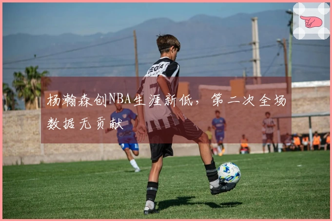 杨瀚森创NBA生涯新低，第二次全场数据无贡献