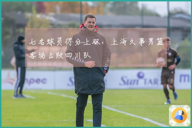 七名球员得分上双，上海久事男篮客场击败四川队