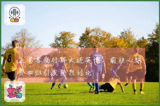 上港客场对阵大连英博！前核心球员回归引发热烈讨论