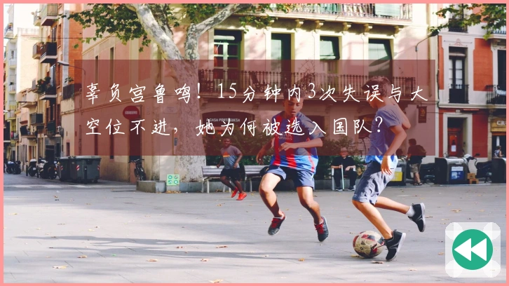 辜负宫鲁鸣！15分钟内3次失误与大空位不进，她为何被选入国队？