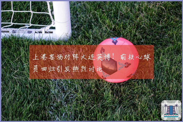上港客场对阵大连英博！前核心球员回归引发热烈讨论